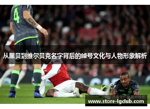 从黑贝到维尔贝克名字背后的绰号文化与人物形象解析