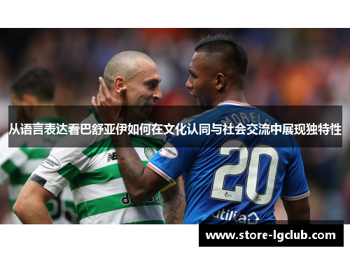 从语言表达看巴舒亚伊如何在文化认同与社会交流中展现独特性 从语言表达看巴舒亚伊如何在文化认同与社会交流中展现独特性