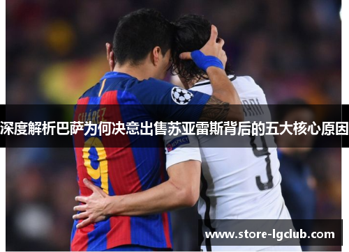 深度解析巴萨为何决意出售苏亚雷斯背后的五大核心原因