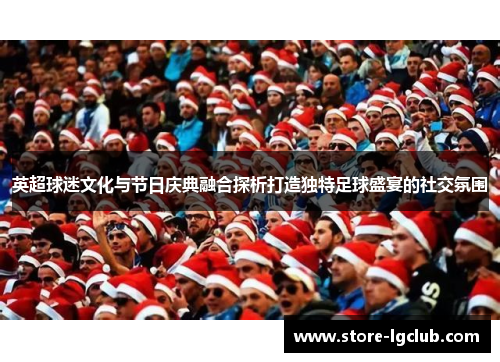 英超球迷文化与节日庆典融合探析打造独特足球盛宴的社交氛围