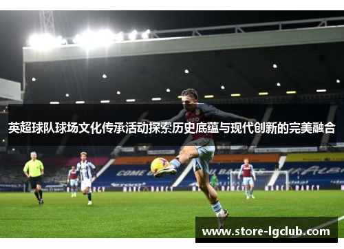 英超球队球场文化传承活动探索历史底蕴与现代创新的完美融合