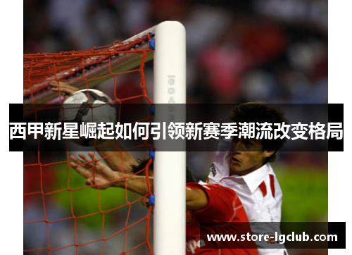西甲新星崛起如何引领新赛季潮流改变格局