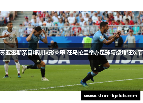 苏亚雷斯亲自烤制球形肉串 在乌拉圭举办足球与烧烤狂欢节