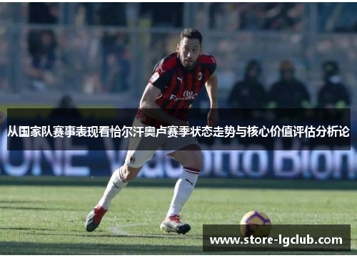 从国家队赛事表现看恰尔汗奥卢赛季状态走势与核心价值评估分析论
