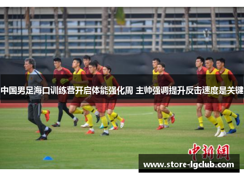 中国男足海口训练营开启体能强化周 主帅强调提升反击速度是关键