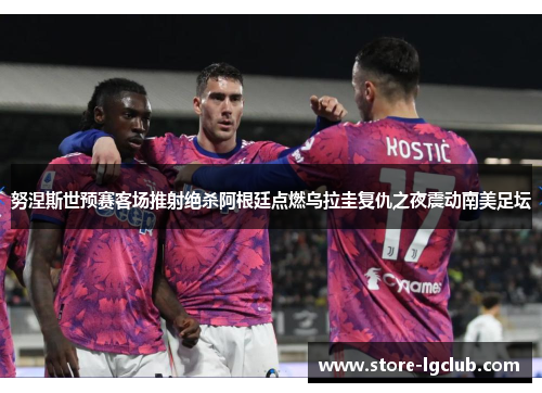 努涅斯世预赛客场推射绝杀阿根廷点燃乌拉圭复仇之夜震动南美足坛 努涅斯世预赛客场推射绝杀阿根廷点燃乌拉圭复仇之夜震动南美足坛