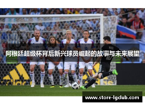 阿根廷超级杯背后新兴球员崛起的故事与未来展望 阿根廷超级杯背后新兴球员崛起的故事与未来展望