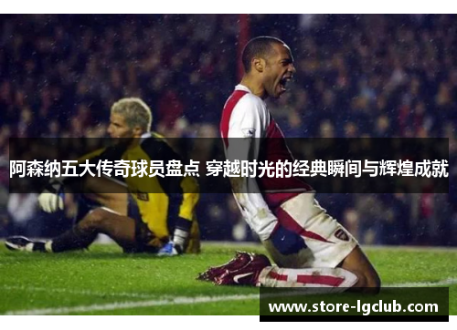 阿森纳五大传奇球员盘点 穿越时光的经典瞬间与辉煌成就
