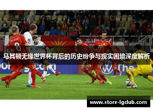 马其顿无缘世界杯背后的历史纷争与现实困境深度解析 马其顿无缘世界杯背后的历史纷争与现实困境深度解析