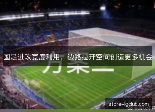 国足进攻宽度利用，边路拉开空间创造更多机会