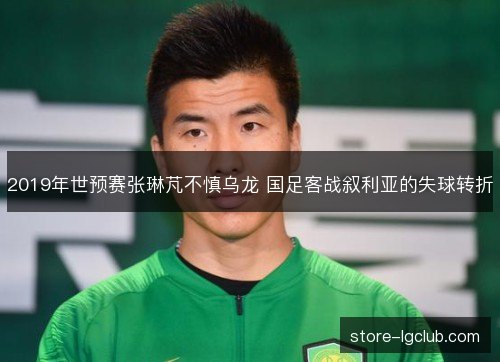 2019年世预赛张琳芃不慎乌龙 国足客战叙利亚的失球转折 2019年世预赛张琳芃不慎乌龙 国足客战叙利亚的失球转折
