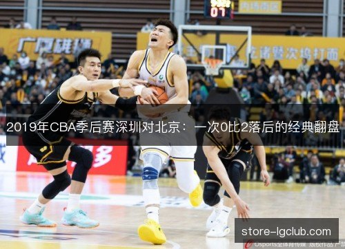 2019年CBA季后赛深圳对北京:一次0比2落后的经典翻盘 2019年CBA季后赛深圳对北京:一次0比2落后的经典翻盘